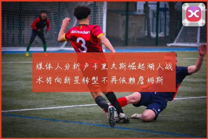 媒体人分析卢卡里夫斯崛起湖人战术将向新星转型不再依赖詹姆斯