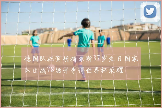 德国队祝贺胡梅尔斯37岁生日国家队出战78场并夺得世界杯荣耀