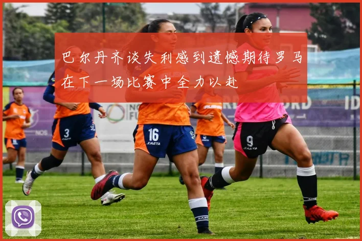 巴尔丹齐谈失利感到遗憾期待罗马在下一场比赛中全力以赴