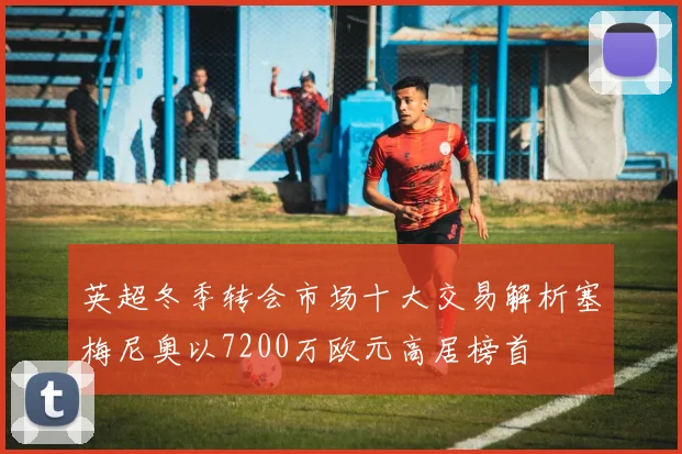 英超冬季转会市场十大交易解析塞梅尼奥以7200万欧元高居榜首