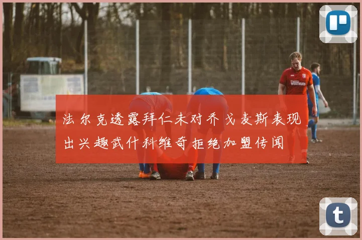 法尔克透露拜仁未对乔戈麦斯表现出兴趣武什科维奇拒绝加盟传闻