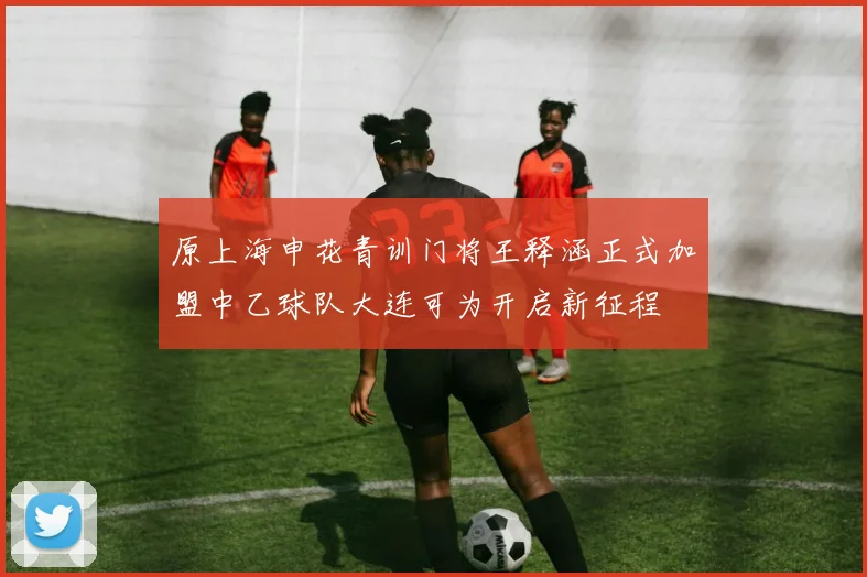 原上海申花青训门将王释涵正式加盟中乙球队大连可为开启新征程