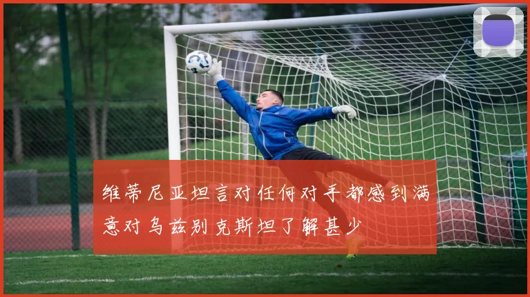 维蒂尼亚坦言对任何对手都感到满意对乌兹别克斯坦了解甚少