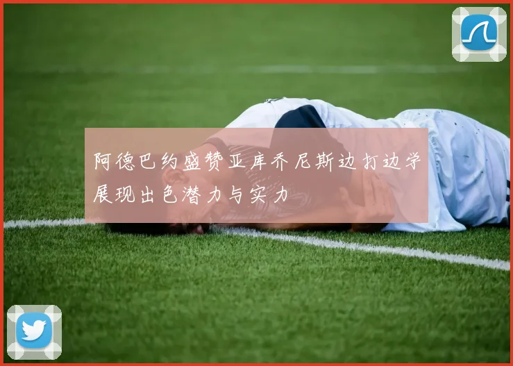 阿德巴约盛赞亚库乔尼斯边打边学展现出色潜力与实力