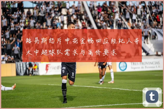 路易斯怒斥申花金畅回应经纪人夸大中超球队需求与高价要求