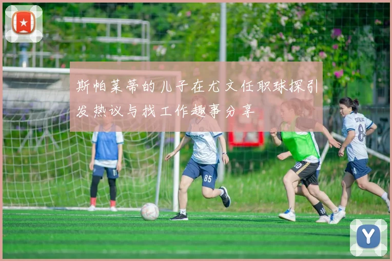 斯帕莱蒂的儿子在尤文任职球探引发热议与找工作趣事分享
