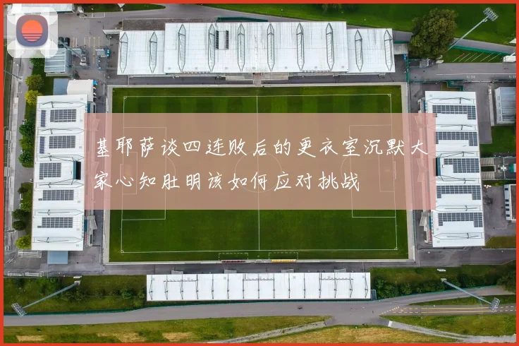 基耶萨谈四连败后的更衣室沉默大家心知肚明该如何应对挑战