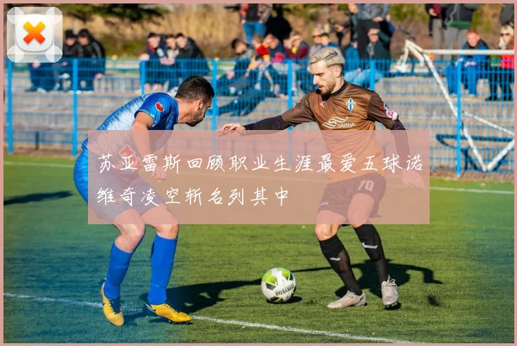 苏亚雷斯回顾职业生涯最爱五球诺维奇凌空斩名列其中