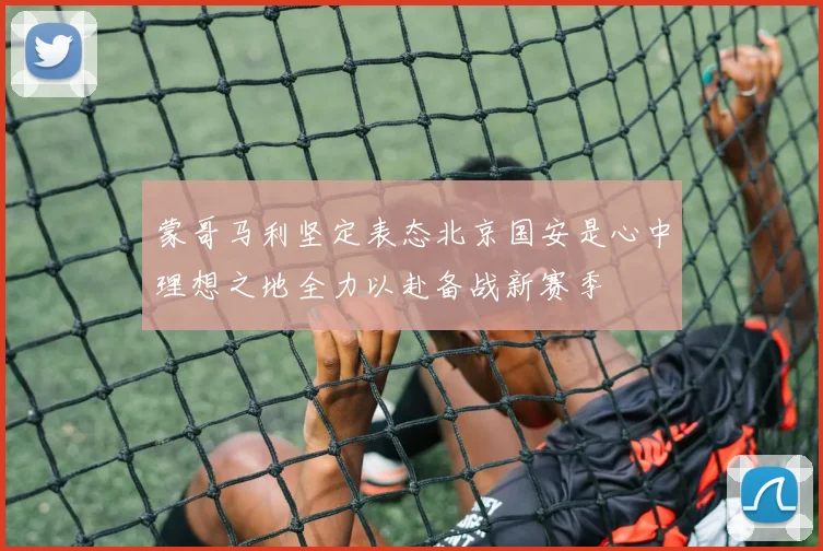 蒙哥马利坚定表态北京国安是心中理想之地全力以赴备战新赛季
