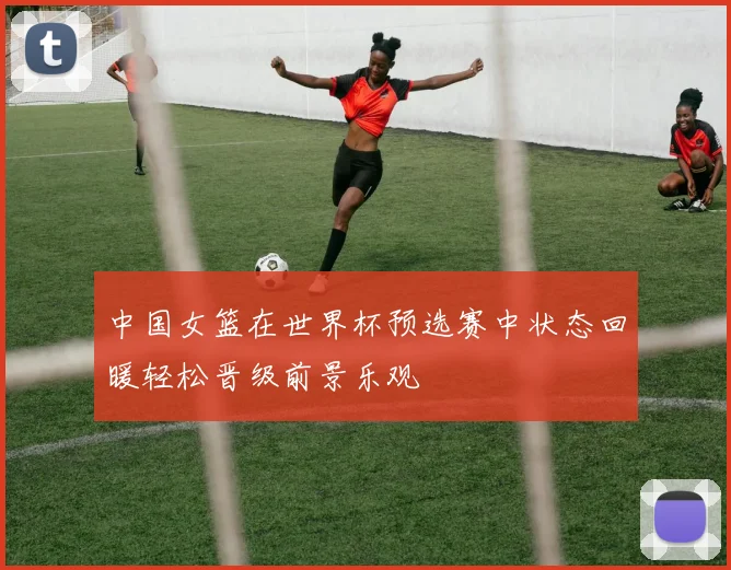 中国女篮在世界杯预选赛中状态回暖轻松晋级前景乐观