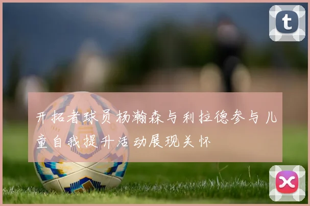 开拓者球员杨瀚森与利拉德参与儿童自我提升活动展现关怀