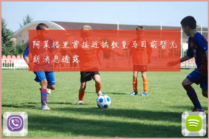 阿莱格里曾接近执教皇马目前暂无新消息透露