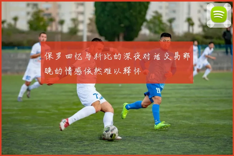 保罗回忆与科比的深夜对话交易那晚的情感依然难以释怀