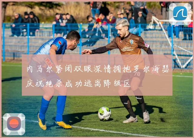 内马尔紧闭双眼深情拥抱罗尔海瑟庆祝绝杀成功逃离降级区