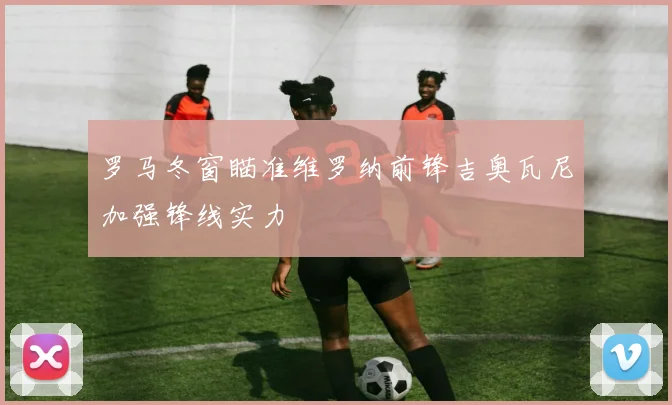 罗马冬窗瞄准维罗纳前锋吉奥瓦尼加强锋线实力