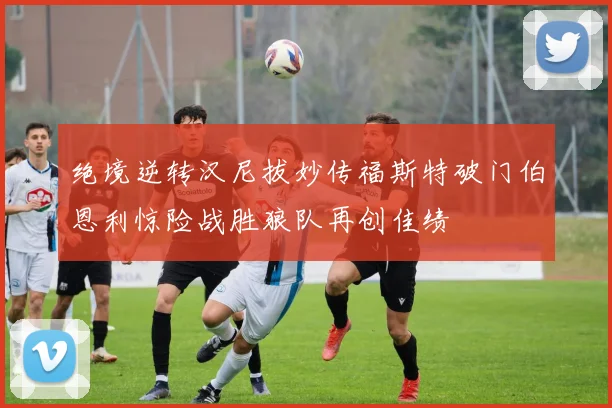 绝境逆转汉尼拔妙传福斯特破门伯恩利惊险战胜狼队再创佳绩