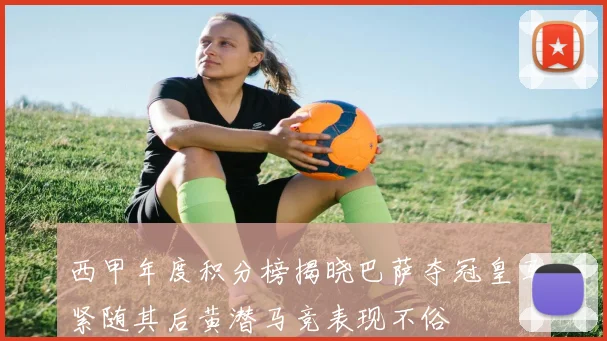西甲年度积分榜揭晓巴萨夺冠皇马紧随其后黄潜马竞表现不俗